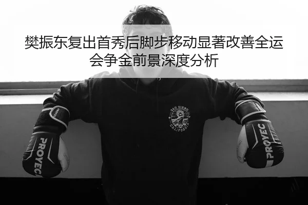 樊振东复出首秀后脚步移动显著改善全运会争金前景深度分析